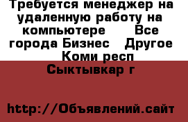 Требуется менеджер на удаленную работу на компьютере!!  - Все города Бизнес » Другое   . Коми респ.,Сыктывкар г.